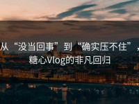 从“没当回事”到“确实压不住”，糖心Vlog的非凡回归