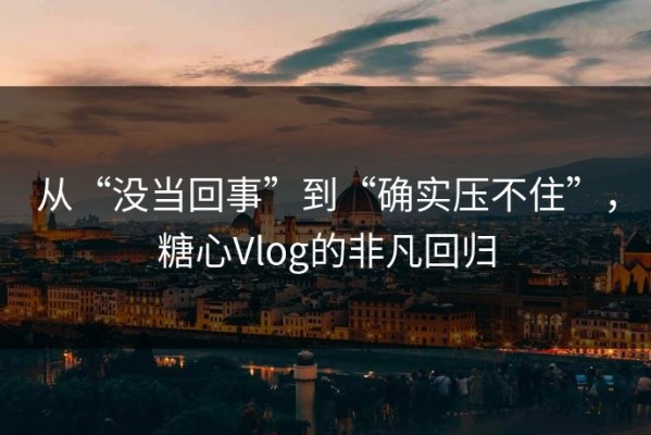 从“没当回事”到“确实压不住”，糖心Vlog的非凡回归