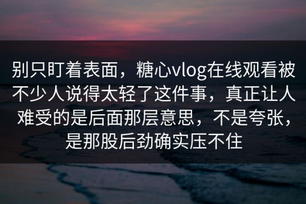 别只盯着表面，糖心vlog在线观看被不少人说得太轻了这件事，真正让人难受的是后面那层意思，不是夸张，是那股后劲确实压不住
