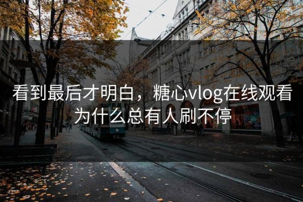 看到最后才明白，糖心vlog在线观看为什么总有人刷不停