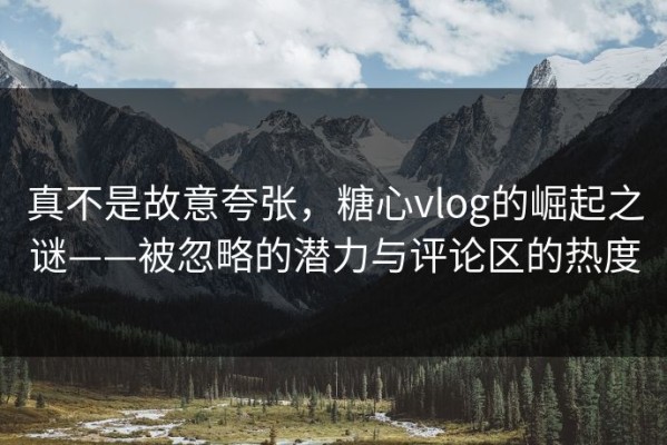 真不是故意夸张，糖心vlog的崛起之谜——被忽略的潜力与评论区的热度