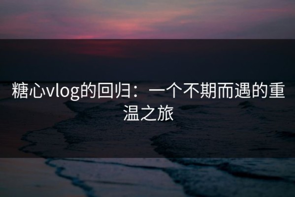 糖心vlog的回归：一个不期而遇的重温之旅