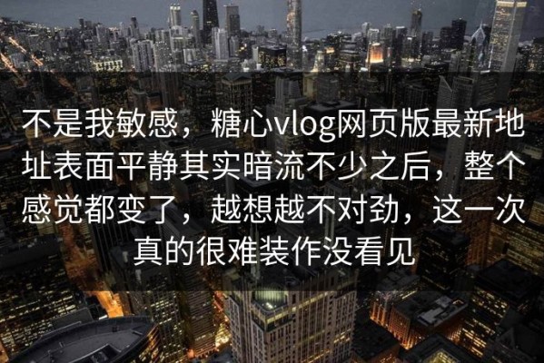 不是我敏感，糖心vlog网页版最新地址表面平静其实暗流不少之后，整个感觉都变了，越想越不对劲，这一次真的很难装作没看见
