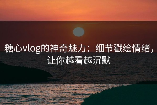 糖心vlog的神奇魅力：细节戳绘情绪，让你越看越沉默