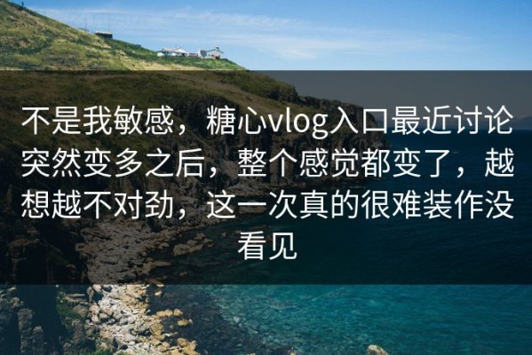 不是我敏感，糖心vlog入口最近讨论突然变多之后，整个感觉都变了，越想越不对劲，这一次真的很难装作没看见