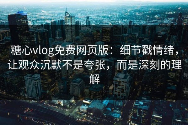 糖心vlog免费网页版：细节戳情绪，让观众沉默不是夸张，而是深刻的理解