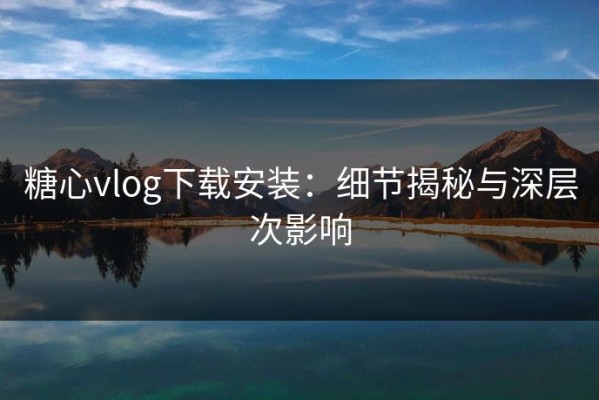 糖心vlog下载安装：细节揭秘与深层次影响