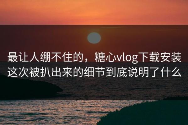最让人绷不住的，糖心vlog下载安装这次被扒出来的细节到底说明了什么
