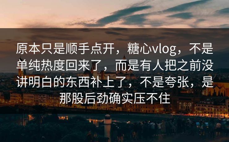 原本只是顺手点开，糖心vlog，不是单纯热度回来了，而是有人把之前没讲明白的东西补上了，不是夸张，是那股后劲确实压不住