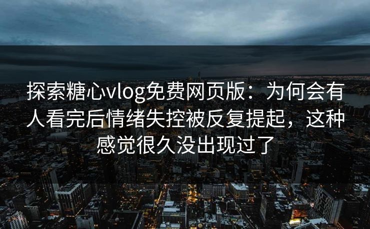 探索糖心vlog免费网页版：为何会有人看完后情绪失控被反复提起，这种感觉很久没出现过了
