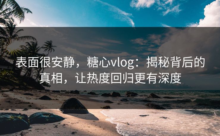 表面很安静，糖心vlog：揭秘背后的真相，让热度回归更有深度