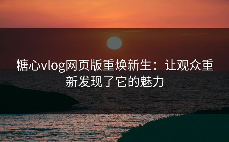 糖心vlog网页版重焕新生：让观众重新发现了它的魅力
