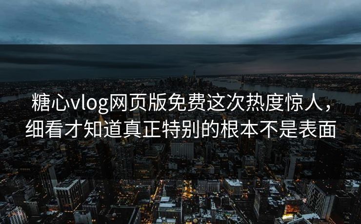 糖心vlog网页版免费这次热度惊人，细看才知道真正特别的根本不是表面