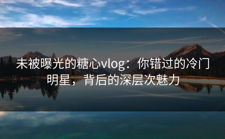 未被曝光的糖心vlog：你错过的冷门明星，背后的深层次魅力