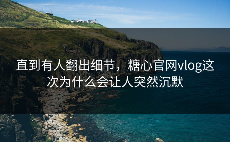 直到有人翻出细节，糖心官网vlog这次为什么会让人突然沉默