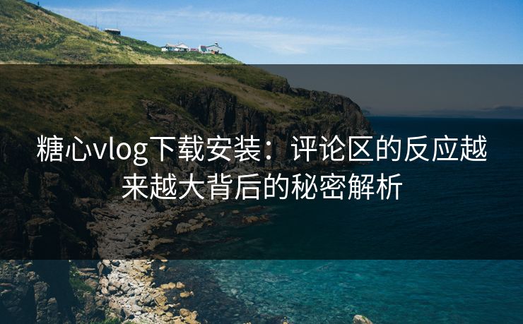 糖心vlog下载安装：评论区的反应越来越大背后的秘密解析