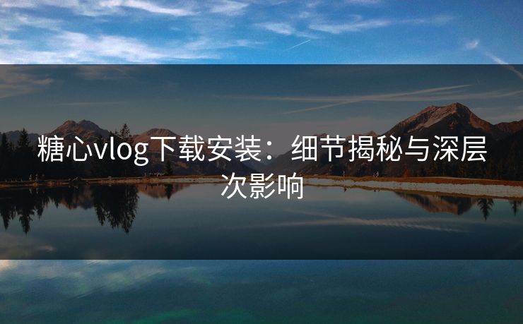 糖心vlog下载安装:细节揭秘与深层次影响 糖心vlog下载安装:细节揭秘与深层次影响