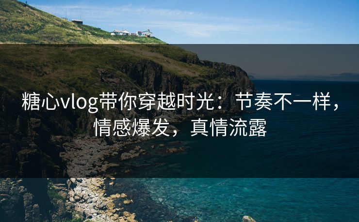 糖心vlog带你穿越时光：节奏不一样，情感爆发，真情流露