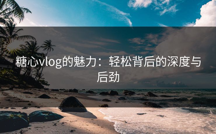 糖心vlog的魅力：轻松背后的深度与后劲