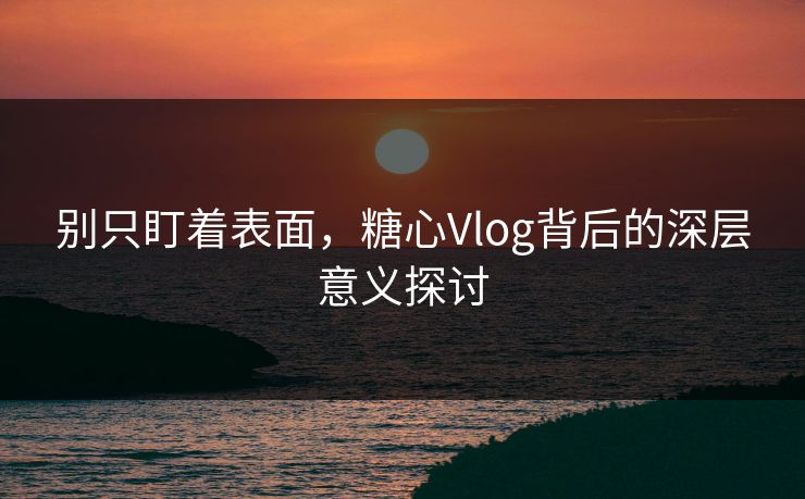 别只盯着表面，糖心Vlog背后的深层意义探讨