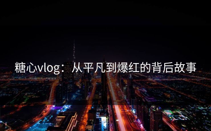 糖心vlog：从平凡到爆红的背后故事