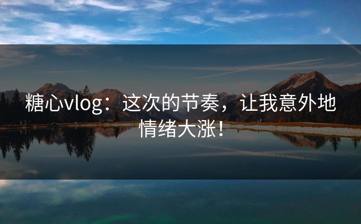 糖心vlog：这次的节奏，让我意外地情绪大涨！