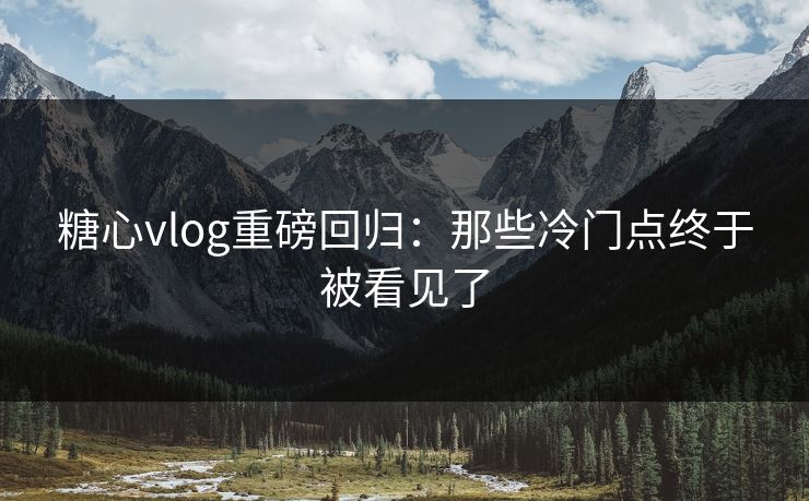 糖心vlog重磅回归：那些冷门点终于被看见了