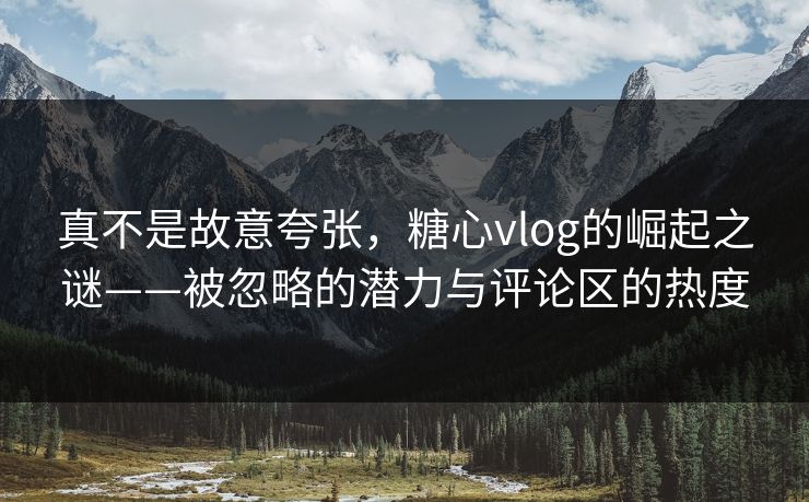 真不是故意夸张，糖心vlog的崛起之谜——被忽略的潜力与评论区的热度
