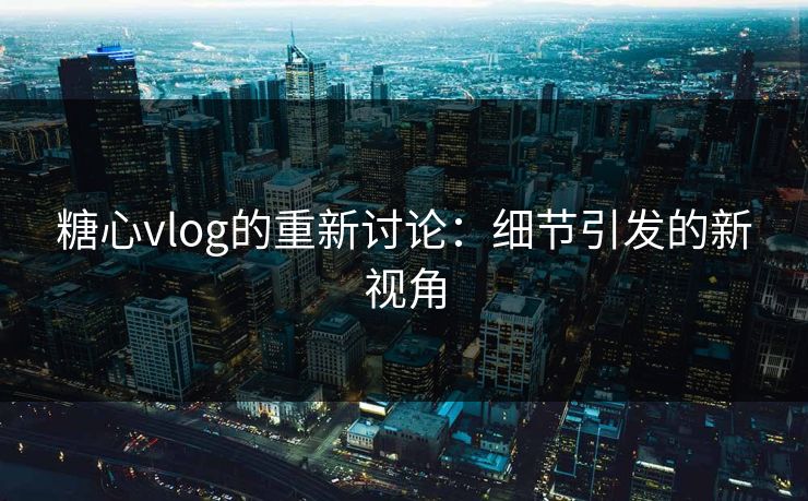 糖心vlog的重新讨论：细节引发的新视角