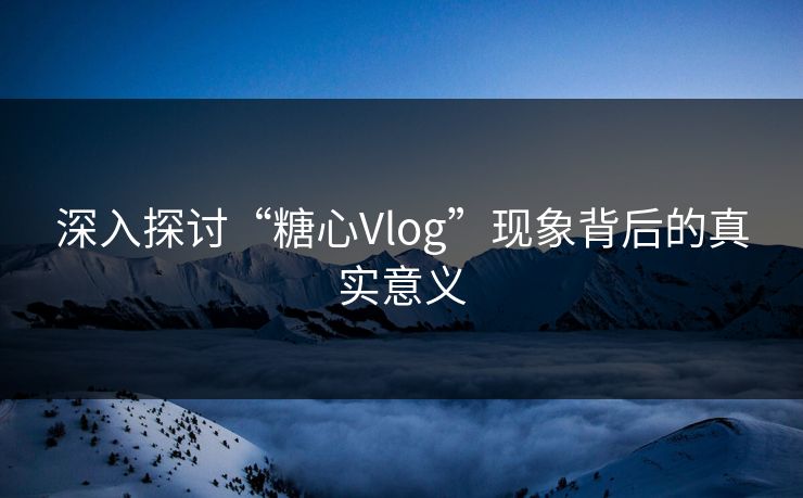 深入探讨“糖心Vlog”现象背后的真实意义 深入探讨“糖心Vlog”现象背后的真实意义