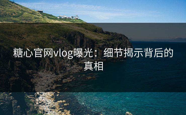糖心官网vlog曝光:细节揭示背后的真相 糖心官网vlog曝光:细节揭示背后的真相
