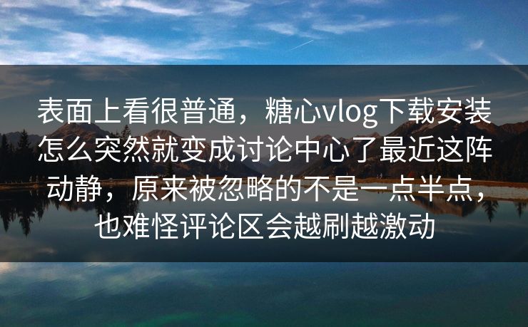 表面上看很普通，糖心vlog下载安装怎么突然就变成讨论中心了最近这阵动静，原来被忽略的不是一点半点，也难怪评论区会越刷越激动
