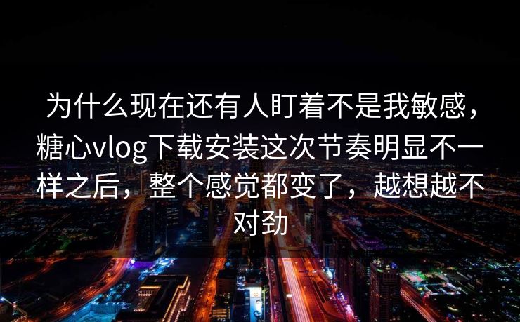 为什么现在还有人盯着不是我敏感,糖心vlog下载安装这次节奏明显不一样之后,整个感觉都变了,越想越不对劲 为什么现在还有人盯着不是我敏感,糖心vlog下载安装这次节奏明显不一样之后,整个感觉都变了,越想越不对劲