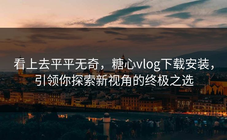 看上去平平无奇，糖心vlog下载安装，引领你探索新视角的终极之选