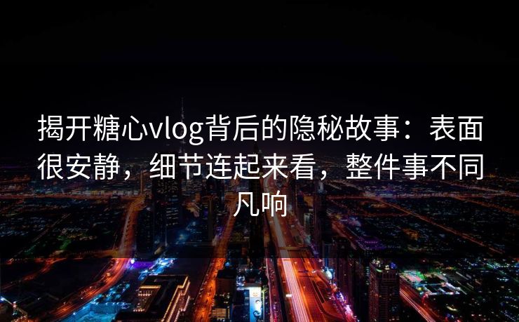 揭开糖心vlog背后的隐秘故事：表面很安静，细节连起来看，整件事不同凡响