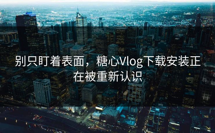 别只盯着表面,糖心Vlog下载安装正在被重新认识 别只盯着表面,糖心Vlog下载安装正在被重新认识