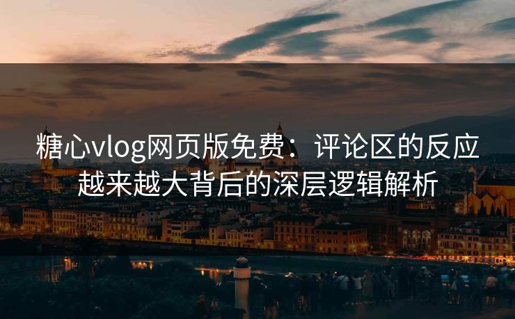 糖心vlog网页版免费：评论区的反应越来越大背后的深层逻辑解析