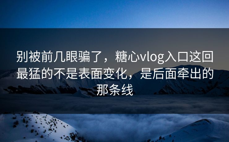 别被前几眼骗了，糖心vlog入口这回最猛的不是表面变化，是后面牵出的那条线