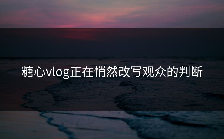 糖心vlog正在悄然改写观众的判断 糖心vlog正在悄然改写观众的判断