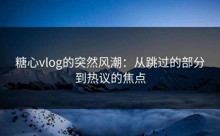糖心vlog的突然风潮：从跳过的部分到热议的焦点