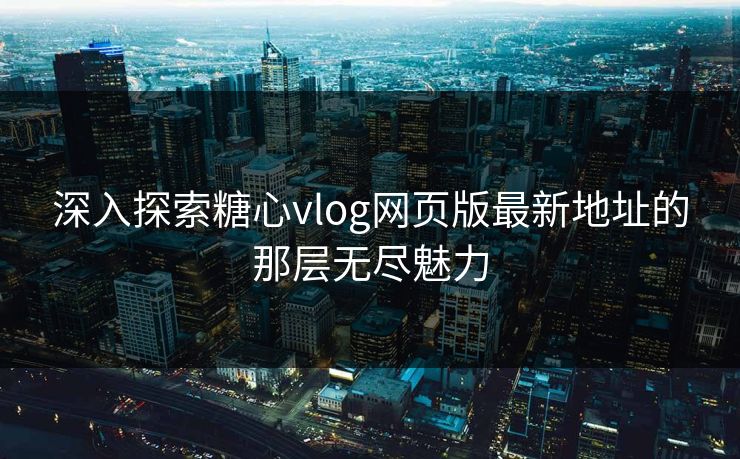 深入探索糖心vlog网页版最新地址的那层无尽魅力