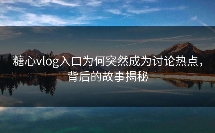 糖心vlog入口为何突然成为讨论热点，背后的故事揭秘