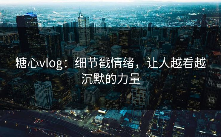 糖心vlog：细节戳情绪，让人越看越沉默的力量