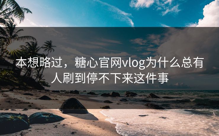 本想略过，糖心官网vlog为什么总有人刷到停不下来这件事