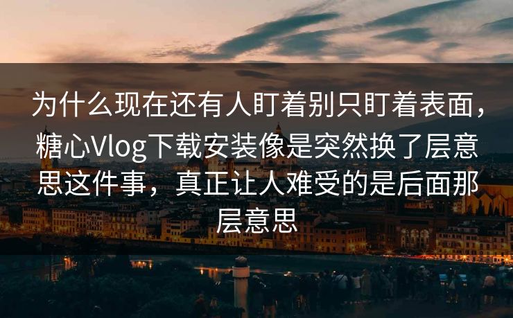 为什么现在还有人盯着别只盯着表面，糖心Vlog下载安装像是突然换了层意思这件事，真正让人难受的是后面那层意思