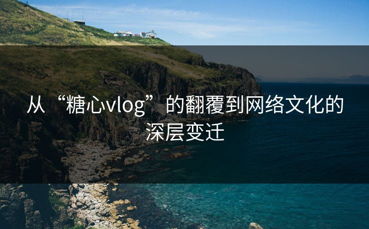 从“糖心vlog”的翻覆到网络文化的深层变迁 从“糖心vlog”的翻覆到网络文化的深层变迁