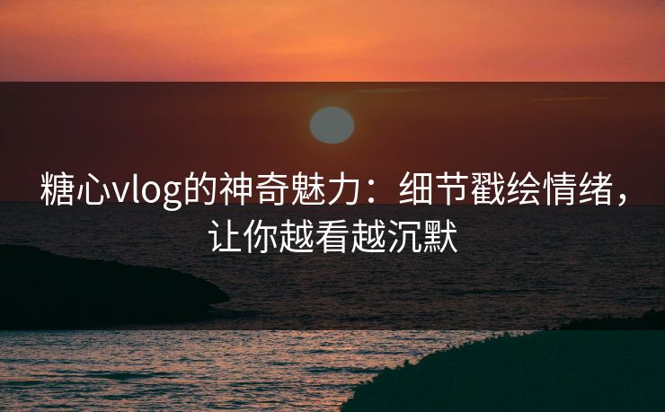 糖心vlog的神奇魅力:细节戳绘情绪,让你越看越沉默 糖心vlog的神奇魅力:细节戳绘情绪,让你越看越沉默