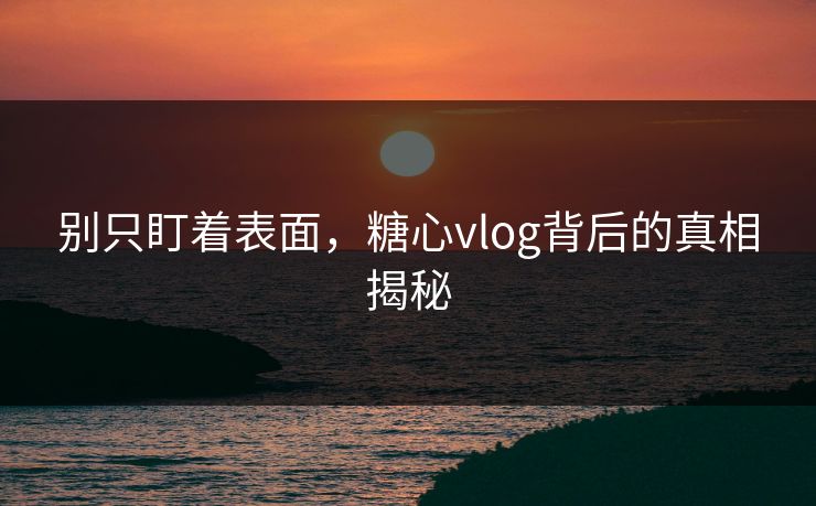 别只盯着表面，糖心vlog背后的真相揭秘