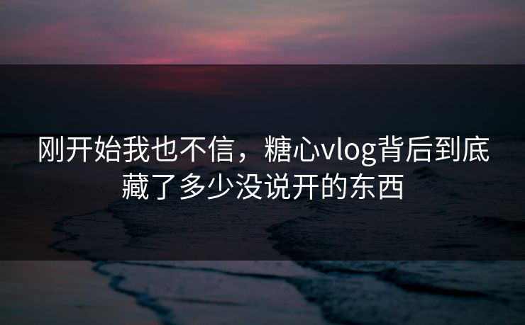 刚开始我也不信，糖心vlog背后到底藏了多少没说开的东西