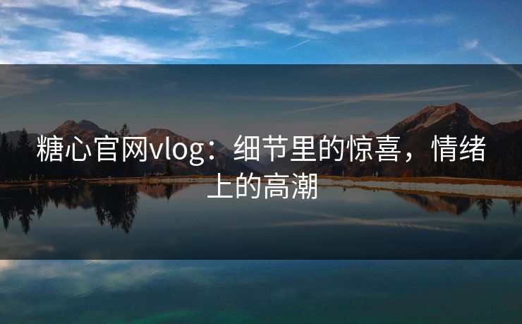 糖心官网vlog:细节里的惊喜,情绪上的高潮 糖心官网vlog:细节里的惊喜,情绪上的高潮